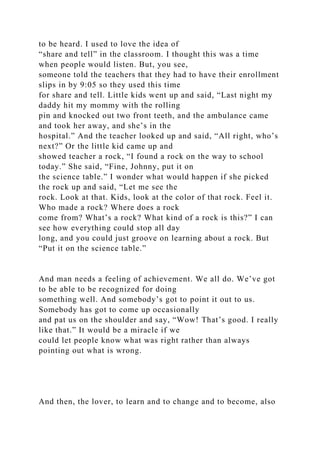 to be heard. I used to love the idea of
“share and tell” in the classroom. I thought this was a time
when people would listen. But, you see,
someone told the teachers that they had to have their enrollment
slips in by 9:05 so they used this time
for share and tell. Little kids went up and said, “Last night my
daddy hit my mommy with the rolling
pin and knocked out two front teeth, and the ambulance came
and took her away, and she’s in the
hospital.” And the teacher looked up and said, “All right, who’s
next?” Or the little kid came up and
showed teacher a rock, “I found a rock on the way to school
today.” She said, “Fine, Johnny, put it on
the science table.” I wonder what would happen if she picked
the rock up and said, “Let me see the
rock. Look at that. Kids, look at the color of that rock. Feel it.
Who made a rock? Where does a rock
come from? What’s a rock? What kind of a rock is this?” I can
see how everything could stop all day
long, and you could just groove on learning about a rock. But
“Put it on the science table.”
And man needs a feeling of achievement. We all do. We’ve got
to be able to be recognized for doing
something well. And somebody’s got to point it out to us.
Somebody has got to come up occasionally
and pat us on the shoulder and say, “Wow! That’s good. I really
like that.” It would be a miracle if we
could let people know what was right rather than always
pointing out what is wrong.
And then, the lover, to learn and to change and to become, also
 