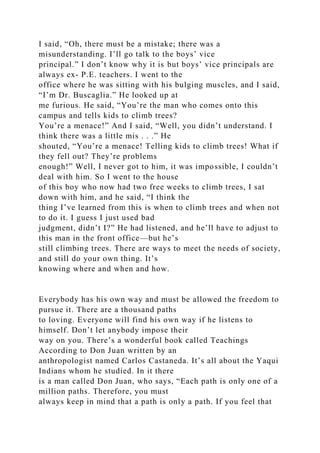 I said, “Oh, there must be a mistake; there was a
misunderstanding. I’ll go talk to the boys’ vice
principal.” I don’t know why it is but boys’ vice principals are
always ex- P.E. teachers. I went to the
office where he was sitting with his bulging muscles, and I said,
“I’m Dr. Buscaglia.” He looked up at
me furious. He said, “You’re the man who comes onto this
campus and tells kids to climb trees?
You’re a menace!” And I said, “Well, you didn’t understand. I
think there was a little mis . . .” He
shouted, “You’re a menace! Telling kids to climb trees! What if
they fell out? They’re problems
enough!” Well, I never got to him, it was impossible, I couldn’t
deal with him. So I went to the house
of this boy who now had two free weeks to climb trees, I sat
down with him, and he said, “I think the
thing I’ve learned from this is when to climb trees and when not
to do it. I guess I just used bad
judgment, didn’t I?” He had listened, and he’ll have to adjust to
this man in the front office—but he’s
still climbing trees. There are ways to meet the needs of society,
and still do your own thing. It’s
knowing where and when and how.
Everybody has his own way and must be allowed the freedom to
pursue it. There are a thousand paths
to loving. Everyone will find his own way if he listens to
himself. Don’t let anybody impose their
way on you. There’s a wonderful book called Teachings
According to Don Juan written by an
anthropologist named Carlos Castaneda. It’s all about the Yaqui
Indians whom he studied. In it there
is a man called Don Juan, who says, “Each path is only one of a
million paths. Therefore, you must
always keep in mind that a path is only a path. If you feel that
 