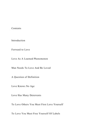 Contents
Introduction
Forward to Love
Love As A Learned Phenomenon
Man Needs To Love And Be Loved
A Question of Definition
Love Knows No Age
Love Has Many Deterrents
To Love Others You Must First Love Yourself
To Love You Must Free Yourself Of Labels
 