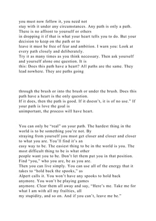 you must now follow it, you need not
stay with it under any circumstances. Any path is only a path.
There is no affront to yourself or others
in dropping it if that is what your heart tells you to do. But your
decision to keep on the path or to
leave it must be free of fear and ambition. I warn you: Look at
every path closely and deliberately.
Try it as many times as you think necessary. Then ask yourself
and yourself alone one question. It is
this: Does this path have a heart? All paths are the same. They
lead nowhere. They are paths going
through the brush or into the brush or under the brush. Does this
path have a heart is the only question.
If it does, then the path is good. If it doesn’t, it is of no use.” If
your path is love the goal is
unimportant, the process will have heart.
You can only be “real” on your path. The hardest thing in the
world is to be something you’re not. By
straying from yourself you must get closer and closer and closer
to what you are. You’ll find it’s an
easy way to be. The easiest thing to be in the world is you. The
most difficult thing to be is what other
people want you to be. Don’t let them put you in that position.
Find “you,” who you are, be as you are.
Then you can live simply. You can use all of the energy that it
takes to “hold back the spooks,” as
Alpert calls it. You won’t have any spooks to hold back
anymore. You won’t be playing games
anymore. Clear them all away and say, “Here’s me. Take me for
what I am with all my frailties, all
my stupidity, and so on. And if you can’t, leave me be.”
 