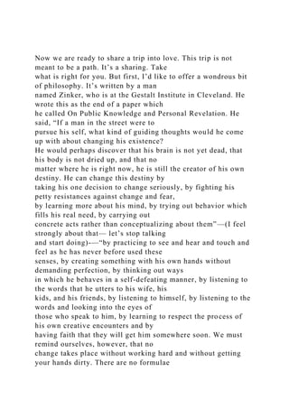 Now we are ready to share a trip into love. This trip is not
meant to be a path. It’s a sharing. Take
what is right for you. But first, I’d like to offer a wondrous bit
of philosophy. It’s written by a man
named Zinker, who is at the Gestalt Institute in Cleveland. He
wrote this as the end of a paper which
he called On Public Knowledge and Personal Revelation. He
said, “If a man in the street were to
pursue his self, what kind of guiding thoughts would he come
up with about changing his existence?
He would perhaps discover that his brain is not yet dead, that
his body is not dried up, and that no
matter where he is right now, he is still the creator of his own
destiny. He can change this destiny by
taking his one decision to change seriously, by fighting his
petty resistances against change and fear,
by learning more about his mind, by trying out behavior which
fills his real need, by carrying out
concrete acts rather than conceptualizing about them”—(I feel
strongly about that— let’s stop talking
and start doing)-—“by practicing to see and hear and touch and
feel as he has never before used these
senses, by creating something with his own hands without
demanding perfection, by thinking out ways
in which he behaves in a self-defeating manner, by listening to
the words that he utters to his wife, his
kids, and his friends, by listening to himself, by listening to the
words and looking into the eyes of
those who speak to him, by learning to respect the process of
his own creative encounters and by
having faith that they will get him somewhere soon. We must
remind ourselves, however, that no
change takes place without working hard and without getting
your hands dirty. There are no formulae
 