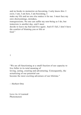 and no books to memorize on becoming. I only know this: I
exist, I am, I am here, I am becoming, I
make my life and no one else makes it for me. I must face my
own shortcomings, mistakes,
transgressions. No one can suffer my non-being as I do, but
tomorrow is another day, and I must
decide to leave my bed and live again. And if I fail, I don’t have
the comfort of blaming you or life or
God.”
1
“We are all functioning at a small fraction of our capacity to
live fuller in its total meaning of
loving, caring, creating and adventuring. Consequently, the
actualizing of our potential can
become the most exciting adventure of our lifetime.”
—Herbert Otto
Love As A Learned
Phenomenon
 