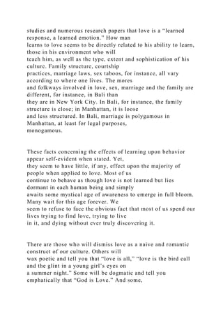 studies and numerous research papers that love is a “learned
response, a learned emotion.” How man
learns to love seems to be directly related to his ability to learn,
those in his environment who will
teach him, as well as the type, extent and sophistication of his
culture. Family structure, courtship
practices, marriage laws, sex taboos, for instance, all vary
according to where one lives. The mores
and folkways involved in love, sex, marriage and the family are
different, for instance, in Bali than
they are in New York City. In Bali, for instance, the family
structure is close; in Manhattan, it is loose
and less structured. In Bali, marriage is polygamous in
Manhattan, at least for legal purposes,
monogamous.
These facts concerning the effects of learning upon behavior
appear self-evident when stated. Yet,
they seem to have little, if any, effect upon the majority of
people when applied to love. Most of us
continue to behave as though love is not learned but lies
dormant in each human being and simply
awaits some mystical age of awareness to emerge in full bloom.
Many wait for this age forever. We
seem to refuse to face the obvious fact that most of us spend our
lives trying to find love, trying to live
in it, and dying without ever truly discovering it.
There are those who will dismiss love as a naive and romantic
construct of our culture. Others will
wax poetic and tell you that “love is all,” “love is the bird call
and the glint in a young girl’s eyes on
a summer night.” Some will be dogmatic and tell you
emphatically that “God is Love.” And some,
 