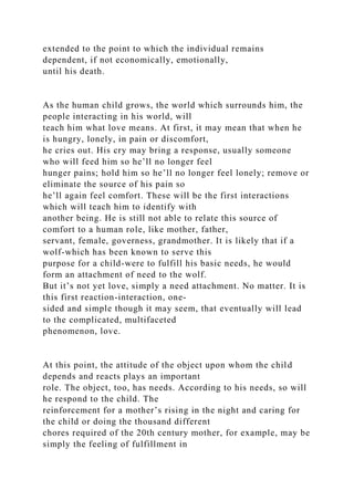 extended to the point to which the individual remains
dependent, if not economically, emotionally,
until his death.
As the human child grows, the world which surrounds him, the
people interacting in his world, will
teach him what love means. At first, it may mean that when he
is hungry, lonely, in pain or discomfort,
he cries out. His cry may bring a response, usually someone
who will feed him so he’ll no longer feel
hunger pains; hold him so he’ll no longer feel lonely; remove or
eliminate the source of his pain so
he’ll again feel comfort. These will be the first interactions
which will teach him to identify with
another being. He is still not able to relate this source of
comfort to a human role, like mother, father,
servant, female, governess, grandmother. It is likely that if a
wolf-which has been known to serve this
purpose for a child-were to fulfill his basic needs, he would
form an attachment of need to the wolf.
But it’s not yet love, simply a need attachment. No matter. It is
this first reaction-interaction, one-
sided and simple though it may seem, that eventually will lead
to the complicated, multifaceted
phenomenon, love.
At this point, the attitude of the object upon whom the child
depends and reacts plays an important
role. The object, too, has needs. According to his needs, so will
he respond to the child. The
reinforcement for a mother’s rising in the night and caring for
the child or doing the thousand different
chores required of the 20th century mother, for example, may be
simply the feeling of fulfillment in
 
