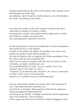 having created life or the smile of the child or the warmth of the
child against her body. But,
nevertheless, she’ll need the reinforcement or she will abandon
the child. According to how these
acts meet her needs, so she will respond in kind. It has been
noted that in mothers of autistic, totally
nonresponsive infants, the mothers tend to pull away, to hold
the child less, fondle and caress him
less, and generally respond to him less.
As the child grows, so does his world and so do his attachments.
His world of love is still limited,
usually to his family; his father, his brothers, his sisters, but
mostly his mother. Each family member in
his turn will play a role in teaching the child something of love.
He will do this by how he handles the
child, how he plays or speaks with him, how he reacts to him.
Certainly, no family member has ever
set out deliberately to “teach” love to a child. Love is an
emotion, that is true. But it is also a
“response” to an emotion and, therefore, an “active” expression
of what is felt. Love is not learned by
osmosis. It is actually acted out and acted upon.
In turn, each family member can teach only what he knows of
love. The child will more and more act
out what he’s learning. Those positive elements he expresses
which are approved and reinforced
according to the family’s feelings and beliefs will be adopted as
part of his behavior. Those elements
of his expressed behavior of which his family disapproves and
 