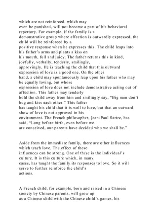 which are not reinforced, which may
even be punished, will not become a part of his behavioral
repertory. For example, if the family is a
demonstrative group where affection is outwardly expressed, the
child will be reinforced by a
positive response when he expresses this. The child leaps into
his father’s arms and plants a kiss on
his mouth, full and juicy. The father returns this in kind,
joyfully, verbally, tenderly, smilingly,
approvingly. He is teaching the child that this outward
expression of love is a good one. On the other
hand, a child may spontaneously leap upon his father who may
be equally loving, but whose
expression of love does not include demonstrative acting out of
affection. This father may tenderly
hold the child away from him and smilingly say, “Big men don’t
hug and kiss each other.” This father
has taught his child that it is well to love, but that an outward
show of love is not approved in his
environment. The French philosopher, ]ean-Paul Sartre, has
said, “Long before birth, even before we
are conceived, our parents have decided who we shall be.”
Aside from the immediate family, there are other influences
which teach love. The effect of these
influences can be strong. One of these is the individual’s
culture. It is this culture which, in many
cases, has taught the family its responses to love. So it will
serve to further reinforce the child’s
actions.
A French child, for example, born and raised in a Chinese
society by Chinese parents, will grow up
as a Chinese child with the Chinese child’s games, his
 