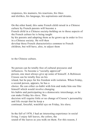 responses, his manners, his reactions, his likes
and dislikes, his language, his aspirations and dreams.
On the other hand, this same French child raised in a Chinese
culture by French parents will become a
French child in a Chinese society-holding on to those aspects of
the French culture he is being taught
by his parents and adapting them as he grows up in order to live
in a Chinese society. He will then
develop those French characteristics common to French
children, but will have, also, to adjust them
to the Chinese culture.
No person can be totally free of cultural pressures and
influences. To become a “socially approved”
person, one must always give up some of himself. A Robinson
Crusoe can be totally free on his
island, but he pays for his freedom with isolation. When Friday,
a second person, appears, he has a
choice. He can either co-habit with him and make him one like
himself which would involve changing
his habits and participating in a democratic interchange, or he
can make Friday his slave. This
decision will require little or no change of Crusoe’s personality
and life except that he keep a
continual, forceful, watchful eye on Friday, his slave.
In the fall of 1970, I had an interesting experience in social
living. I enjoy fall leaves, the colors, the
sound of the leaves as you walk on them. For this reason, I
 
