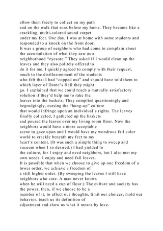allow them freely to collect on my path
and on the walk that runs before my home. They become like a
crackling, multi-colored sound carpet
under my feet. One day, I was at home with some students and
responded to a knock on the front door.
It was a group of neighbors who had come to complain about
the accumulation of what they saw as a
neighborhood “eyesore.” They asked if I would clean up the
leaves and they also politely offered to
do it for me. I quickly agreed to comply with their request,
much to the disillusionment of the students
who felt that I had “copped out” and should have told them to
which layer of Dante’s Hell they might
go. I explained that we could reach a mutually satisfactory
solution if they’d help me to rake the
leaves into the baskets. They complied questioningly and
begrudgingly, cursing the “hung-up” culture
that would infringe upon an individual’s rights. The leaves
finally collected, I gathered up the baskets
and poured the leaves over my living room floor. Now the
neighbors would have a more acceptable
scene to gaze upon and I would have my wondrous fall color
world to crackle beneath my feet to my
heart’s content. (It was such a simple thing to sweep and
vacuum when I so desired.) I had yielded to
the culture, for I enjoy and need neighbors, but I also met my
own needs. I enjoy and need fall leaves.
It is possible that when we choose to give up one freedom of a
lower order, we achieve a freedom of
a still higher order. (By sweeping the leaves I still have
neighbors who care. A man never knows
when he will need a cup of flour.) The culture and society has
the power, then, if we choose to be a
member of it, to affect our thoughts, limit our choices, mold our
behavior, teach us its definition of
adjustment and show us what it means by love.
 