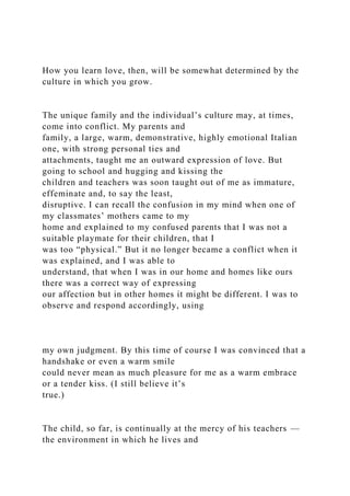 How you learn love, then, will be somewhat determined by the
culture in which you grow.
The unique family and the individual’s culture may, at times,
come into conflict. My parents and
family, a large, warm, demonstrative, highly emotional Italian
one, with strong personal ties and
attachments, taught me an outward expression of love. But
going to school and hugging and kissing the
children and teachers was soon taught out of me as immature,
effeminate and, to say the least,
disruptive. I can recall the confusion in my mind when one of
my classmates’ mothers came to my
home and explained to my confused parents that I was not a
suitable playmate for their children, that I
was too “physical.” But it no longer became a conflict when it
was explained, and I was able to
understand, that when I was in our home and homes like ours
there was a correct way of expressing
our affection but in other homes it might be different. I was to
observe and respond accordingly, using
my own judgment. By this time of course I was convinced that a
handshake or even a warm smile
could never mean as much pleasure for me as a warm embrace
or a tender kiss. (I still believe it’s
true.)
The child, so far, is continually at the mercy of his teachers —
the environment in which he lives and
 