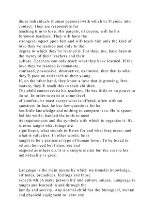 those individuals (human persons) with which he’ll come into
contact. They are responsible for
teaching him to love. His parents, of course, will be his
foremost teachers. They will have the
strongest impact upon him and will teach him only the kind of
love they’ve learned and only to the
degree to which they’ve learned it. For they, too, have been at
the mercy of their teachers and their
culture. Teachers can only teach what they have learned. If the
love they’ve learned is immature,
confused, possessive, destructive, exclusive, then that is what
they’ll pass on and teach to their young.
If, on the other hand, they know a love that is growing, free,
mature, they’ll teach this to their children.
The child cannot resist his teachers. He has little or no power to
do so. In order to exist at some level
of comfort, he must accept what is offered, often without
question. In fact, he has few questions for he
has little knowledge and nothing to compare it to. He is spoon-
fed his world, handed the tools to meet
its requirements and the symbols with which to organize it. He
is even taught what things are
significant, what sounds to listen for and what they mean, and
what is valueless. In other words, he is
taught to be a particular type of human lover. To be loved in
return, he need but listen, see and
respond as others do. It is a simple matter but the cost to his
individuality is great.
Language is the main means by which we transfer knowledge,
attitudes, prejudices, feelings and those
aspects which make personality and culture unique. Language is
taught and learned in and through the
family and society. Any normal child has the biological, mental
and physical equipment to learn any
 