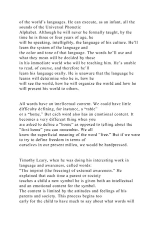 of the world’s languages. He can execute, as an infant, all the
sounds of the Universal Phonetic
Alphabet. Although he will never be formally taught, by the
time he is three or four years of age, he
will be speaking, intelligibly, the language of his culture. He’ll
learn the system of the language and
the color and tone of that language. The words he’ll use and
what they mean will be decided by those
in his immediate world who will be teaching him. He’s unable
to read, of course, and therefore he’ll
learn his language orally. He is unaware that the language he
learns will determine who he is, how he
will see the world, how he will organize the world and how he
will present his world to others.
All words have an intellectual content. We could have little
difficulty defining, for instance, a “table”
or a “home.” But each word also has an emotional content. It
becomes a very different thing when you
are asked to define a “home” as opposed to telling about the
“first home” you can remember. We all
know the superficial meaning of the word “free.” But if we were
to try to define freedom in terms of
ourselves in our present milieu, we would be hardpressed.
Timothy Leary, when he was doing his interesting work in
language and awareness, called words:
“The imprint (the freezing) of external awareness.” He
explained that each time a parent or society
teaches a child a new symbol he is given both an intellectual
and an emotional content for the symbol.
The content is limited by the attitudes and feelings of his
parents and society. This process begins too
early for the child to have much to say about what words will
 