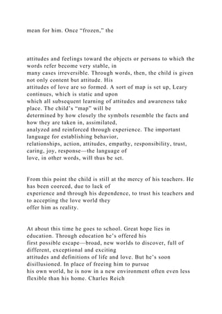 mean for him. Once “frozen,” the
attitudes and feelings toward the objects or persons to which the
words refer become very stable, in
many cases irreversible. Through words, then, the child is given
not only content but attitude. His
attitudes of love are so formed. A sort of map is set up, Leary
continues, which is static and upon
which all subsequent learning of attitudes and awareness take
place. The child’s “map” will be
determined by how closely the symbols resemble the facts and
how they are taken in, assimilated,
analyzed and reinforced through experience. The important
language for establishing behavior,
relationships, action, attitudes, empathy, responsibility, trust,
caring, joy, response—the language of
love, in other words, will thus be set.
From this point the child is still at the mercy of his teachers. He
has been coerced, due to lack of
experience and through his dependence, to trust his teachers and
to accepting the love world they
offer him as reality.
At about this time he goes to school. Great hope lies in
education. Through education he’s offered his
first possible escape—broad, new worlds to discover, full of
different, exceptional and exciting
attitudes and definitions of life and love. But he’s soon
disillusioned. In place of freeing him to pursue
his own world, he is now in a new environment often even less
flexible than his home. Charles Reich
 