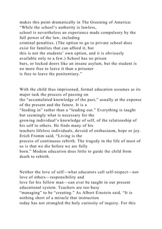 makes this point dramatically in The Greening of America:
“While the school’s authority is lawless,
school is nevertheless an experience made compulsory by the
full power of the law, including
criminal penalties. (The option to go to private school does
exist for families that can afford it, but
this is not the students’ own option, and it is obviously
available only to a few.) School has no prison
bars, or locked doors like an insane asylum, but the student is
no more free to leave it than a prisoner
is free to leave the penitentiary.”
With the child thus imprisoned, formal education assumes as its
major task the process of passing on
the “accumulated knowledge of the past,” usually at the expense
of the present and the future. It is a
“feeding in” rather than a “leading out.” Everything is taught
but seemingly what is necessary for the
growing individual’s knowledge of self, of the relationship of
his self to others. He finds many of his
teachers lifeless individuals, devoid of enthusiasm, hope or joy.
Erich Fromm said, “Living is the
process of continuous rebirth. The tragedy in the life of most of
us is that we die before we are fully
born.” Modem education does little to guide the child from
death to rebirth.
Neither the love of self—what educators call self-respect—nor
love of others—responsibility and
love for his fellow man—can ever be taught in our present
educational system. Teachers are too busy
“managing” to be “creating.” As Albert Einstein said, “It is
nothing short of a miracle that instruction
today has not strangled the holy curiosity of inquiry. For this
 