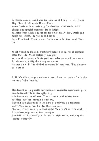 A classic case in point was the success of Rock Hudson-Doris
Day films. Rock meets Doris. Rock
woos Doris with attention; gifts, flowers, kind words, wild
chases and special manners. Doris keeps
running from Rock’s advances for six reels. At last, Doris can
resist no longer, she yields and gives
herself to Rock. Rock carries Doris across the threshold. Fade
out.
What would be most interesting would be to see what happens
after the fade. Most certainly, any girl
such as the character Doris portrays, who has run from a man
for six reels, is frigid and any man who
has put up with that kind of nonsense is impotent. They deserve
each other.
Still, it’s this example and countless others that create for us the
notion of what love is.
Deodorant ads, cigarette commercials, cosmetic companies play
an additional role in strengthening
this insane notion of love. You are assured that love means
running together through a meadow,
lighting two cigarettes in the dark or applying a deodorant
daily. You are given the idea that love just
“happens,” and usually at first sight. You don’t have to work at
love—love requires no teacher—you
just fall into love-—if you follow the right rules, and play the
“game” correctly.
 