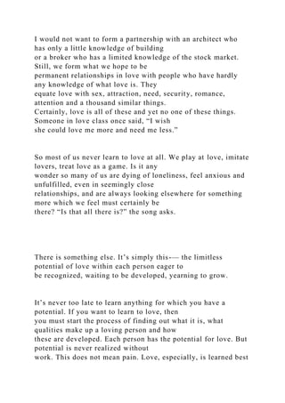 I would not want to form a partnership with an architect who
has only a little knowledge of building
or a broker who has a limited knowledge of the stock market.
Still, we form what we hope to be
permanent relationships in love with people who have hardly
any knowledge of what love is. They
equate love with sex, attraction, need, security, romance,
attention and a thousand similar things.
Certainly, love is all of these and yet no one of these things.
Someone in love class once said, “I wish
she could love me more and need me less.”
So most of us never learn to love at all. We play at love, imitate
lovers, treat love as a game. Is it any
wonder so many of us are dying of loneliness, feel anxious and
unfulfilled, even in seemingly close
relationships, and are always looking elsewhere for something
more which we feel must certainly be
there? “Is that all there is?” the song asks.
There is something else. It’s simply this-— the limitless
potential of love within each person eager to
be recognized, waiting to be developed, yearning to grow.
It’s never too late to learn anything for which you have a
potential. If you want to learn to love, then
you must start the process of finding out what it is, what
qualities make up a loving person and how
these are developed. Each person has the potential for love. But
potential is never realized without
work. This does not mean pain. Love, especially, is learned best
 