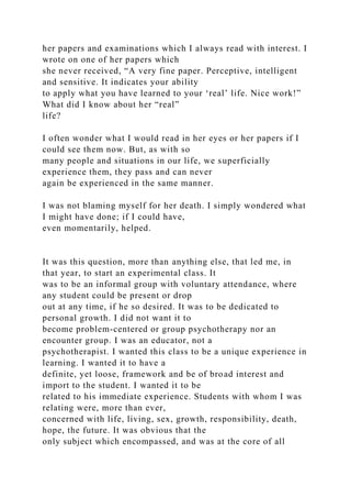 her papers and examinations which I always read with interest. I
wrote on one of her papers which
she never received, “A very fine paper. Perceptive, intelligent
and sensitive. It indicates your ability
to apply what you have learned to your ‘real’ life. Nice work!”
What did I know about her “real”
life?
I often wonder what I would read in her eyes or her papers if I
could see them now. But, as with so
many people and situations in our life, we superficially
experience them, they pass and can never
again be experienced in the same manner.
I was not blaming myself for her death. I simply wondered what
I might have done; if I could have,
even momentarily, helped.
It was this question, more than anything else, that led me, in
that year, to start an experimental class. It
was to be an informal group with voluntary attendance, where
any student could be present or drop
out at any time, if he so desired. It was to be dedicated to
personal growth. I did not want it to
become problem-centered or group psychotherapy nor an
encounter group. I was an educator, not a
psychotherapist. I wanted this class to be a unique experience in
learning. I wanted it to have a
definite, yet loose, framework and be of broad interest and
import to the student. I wanted it to be
related to his immediate experience. Students with whom I was
relating were, more than ever,
concerned with life, living, sex, growth, responsibility, death,
hope, the future. It was obvious that the
only subject which encompassed, and was at the core of all
 