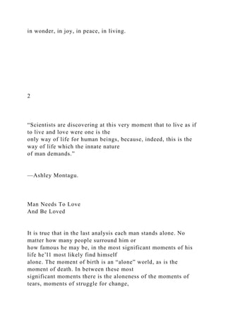 in wonder, in joy, in peace, in living.
2
“Scientists are discovering at this very moment that to live as if
to live and love were one is the
only way of life for human beings, because, indeed, this is the
way of life which the innate nature
of man demands.”
—Ashley Montagu.
Man Needs To Love
And Be Loved
It is true that in the last analysis each man stands alone. No
matter how many people surround him or
how famous he may be, in the most significant moments of his
life he’l1 most likely find himself
alone. The moment of birth is an “alone” world, as is the
moment of death. In between these most
significant moments there is the aloneness of the moments of
tears, moments of struggle for change,
 