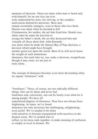 moments of decision. These are times when man is faced only
with himself, for no one else can ever
truly understand his tears, his striving, or the complex
motivations behind his decisions. Most men
remain essentially strangers, even to those who love them.
Orestes was alone when he decided to kill
Clytemnestra, his mother, the act that freed him. Hamlet was
alone when he made the decision to
avenge his father’s death, the act that destroyed him and
virtually all those about him. John Kennedy
was alone when he made the famous Bay of Pigs decision, a
decision which might have brought
another great war upon the world. Most of us will never know
the weight of such momentous
aloneness, but each time we, too, make a decision, insignificant
though it may seem, we are just as
truly alone.
The concept of aloneness becomes even more devastating when
we equate “aloneness” with
“loneliness.” These, of course, are two radically different
things. One can be alone and never feel
loneliness and, conversely, one can be lonely even when he is
among people. We have all
experienced degrees of aloneness. They have not always been
frightening. At times, we’ve found
aloneness not only necessary but challenging, enlightening,
even joyful. We’ve needed to be alone
with ourselves to become reacquainted with ourselves in the
deepest sense. We’ve needed time to
reflect, to tie loose ends together, to make meaning of confusion
or simply to revel in dreams. We
 