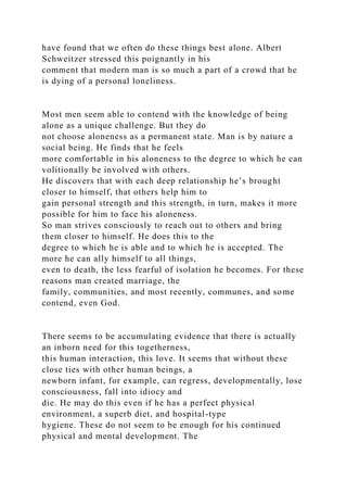 have found that we often do these things best alone. Albert
Schweitzer stressed this poignantly in his
comment that modern man is so much a part of a crowd that he
is dying of a personal loneliness.
Most men seem able to contend with the knowledge of being
alone as a unique challenge. But they do
not choose aloneness as a permanent state. Man is by nature a
social being. He finds that he feels
more comfortable in his aloneness to the degree to which he can
volitionally be involved with others.
He discovers that with each deep relationship he’s brought
closer to himself, that others help him to
gain personal strength and this strength, in turn, makes it more
possible for him to face his aloneness.
So man strives consciously to reach out to others and bring
them closer to himself. He does this to the
degree to which he is able and to which he is accepted. The
more he can ally himself to all things,
even to death, the less fearful of isolation he becomes. For these
reasons man created marriage, the
family, communities, and most recently, communes, and some
contend, even God.
There seems to be accumulating evidence that there is actually
an inborn need for this togetherness,
this human interaction, this love. It seems that without these
close ties with other human beings, a
newborn infant, for example, can regress, developmentally, lose
consciousness, fall into idiocy and
die. He may do this even if he has a perfect physical
environment, a superb diet, and hospital-type
hygiene. These do not seem to be enough for his continued
physical and mental development. The
 