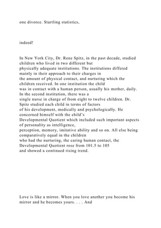 one divorce. Startling statistics,
indeed!
In New York City, Dr. Rene Spitz, in the past decade, studied
children who lived in two different but
physically adequate institutions. The institutions differed
mainly in their approach to their charges in
the amount of physical contact, and nurturing which the
children received. In one institution the child
was in contact with a human person, usually his mother, daily.
In the second institution, there was a
single nurse in charge of from eight to twelve children. Dr.
Spitz studied each child in terms of factors
of his development, medically and psychologically. He
concerned himself with the child’s
Developmental Quotient which included such important aspects
of personality as intelligence,
perception, memory, imitative ability and so on. All else being
comparatively equal in the children
who had the nurturing, the caring human contact, the
Developmental Quotient rose from 101.5 to 105
and showed a continued rising trend.
Love is like a mirror. When you love another you become his
mirror and he becomes yours. . . . And
 