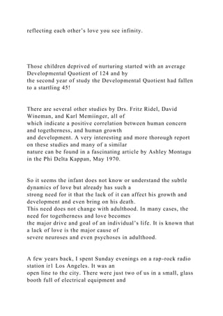 reflecting each other’s love you see infinity.
Those children deprived of nurturing started with an average
Developmental Quotient of 124 and by
the second year of study the Developmental Quotient had fallen
to a startling 45!
There are several other studies by Drs. Fritz Ridel, David
Wineman, and Karl Memiinger, all of
which indicate a positive correlation between human concern
and togetherness, and human growth
and development. A very interesting and more thorough report
on these studies and many of a similar
nature can be found in a fascinating article by Ashley Montagu
in the Phi Delta Kappan, May 1970.
So it seems the infant does not know or understand the subtle
dynamics of love but already has such a
strong need for it that the lack of it can affect his growth and
development and even bring on his death.
This need does not change with adulthood. In many cases, the
need for togetherness and love becomes
the major drive and goal of an individual’s life. It is known that
a lack of love is the major cause of
severe neuroses and even psychoses in adulthood.
A few years back, I spent Sunday evenings on a rap-rock radio
station ir1 Los Angeles. It was an
open line to the city. There were just two of us in a small, glass
booth full of electrical equipment and
 