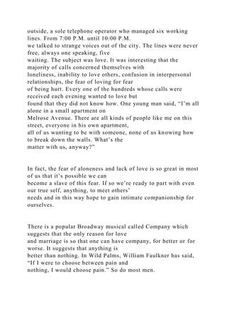 outside, a sole telephone operator who managed six working
lines. From 7:00 P.M. until 10:00 P.M.
we talked to strange voices out of the city. The lines were never
free, always one speaking, five
waiting. The subject was love. It was interesting that the
majority of calls concerned themselves with
loneliness, inability to love others, confusion in interpersonal
relationships, the fear of loving for fear
of being hurt. Every one of the hundreds whose calls were
received each evening wanted to love but
found that they did not know how. One young man said, “I’m all
alone in a small apartment on
Melrose Avenue. There are all kinds of people like me on this
street, everyone in his own apartment,
all of us wanting to be with someone, none of us knowing how
to break down the walls. What’s the
matter with us, anyway?”
In fact, the fear of aloneness and lack of love is so great in most
of us that it’s possible we can
become a slave of this fear. If so we’re ready to part with even
our true self, anything, to meet others’
needs and in this way hope to gain intimate companionship for
ourselves.
There is a popular Broadway musical called Company which
suggests that the only reason for love
and marriage is so that one can have company, for better or for
worse. It suggests that anything is
better than nothing. In Wild Palms, William Faulkner has said,
“If I were to choose between pain and
nothing, I would choose pain.” So do most men.
 