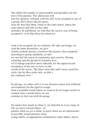 The child will comply to unreasonable rearing habits for the
love of his parents. The adolescent will
lose his identity, will part with his self, to be accepted as one of
a group. He’ll dress like his peers,
wear his hair like them, listen to the same music, dance the
same dances and take on the same
attitudes. In adulthood, we find that the easiest way of being
accepted is to be like those by whom we
wish to be accepted. So we conform. We take up bridge, we
read the same bestsellers, we give
similar cocktail parties, construct like houses, dress properly
according to group standards, so that
we can feel the sense of community and security. During
courtship and the period of romantic love,
we’ll change ourselves most radically for the approval and
acceptance of the one we love, to the
extent of the lyrics, “He likes curly hair and I never cared for
curly, but he likes curly hair, so that’s
my weakness now.”
In old age, we either will it or are forced to move into artificial
environments for the aged to escape
from a youthful world where we seem to be no longer useful or
wanted, into a world where we can
continue to feel one with the group.
No matter how much we deny it, we find that at every stage of
life we move toward others—to
parents when we are a child, to peers when we are adolescents,
to possible sexual partners when
young adults, to appropriate communities when adults, and to
 