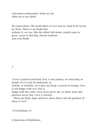 retirement communities when we are
older on to our death.
We need others. We need others to love and we need to be loved
by them. There is no doubt that
without it, we too, like the infant left alone, would cease to
grow, cease to develop, choose madness
and even death.
3
“Love is patient and kind; love is not jealous, or conceited, or
proud; love is not ill-mannered, or
selfish, or irritable; love does not keep a record of wrongs: love
is not happy with evil, but is
happy with the truth. Love never gives up: its faith, hope and
patience never fail. Love is eternal . .
. There are faith, hope and love, these three; but the greatest of
these is love”
-I Corinthians 13
A Question of Definition
 