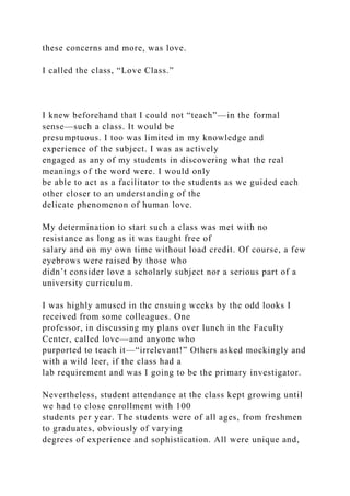these concerns and more, was love.
I called the class, “Love Class.”
I knew beforehand that I could not “teach”—in the formal
sense—such a class. It would be
presumptuous. I too was limited in my knowledge and
experience of the subject. I was as actively
engaged as any of my students in discovering what the real
meanings of the word were. I would only
be able to act as a facilitator to the students as we guided each
other closer to an understanding of the
delicate phenomenon of human love.
My determination to start such a class was met with no
resistance as long as it was taught free of
salary and on my own time without load credit. Of course, a few
eyebrows were raised by those who
didn’t consider love a scholarly subject nor a serious part of a
university curriculum.
I was highly amused in the ensuing weeks by the odd looks I
received from some colleagues. One
professor, in discussing my plans over lunch in the Faculty
Center, called love—and anyone who
purported to teach it—“irrelevant!” Others asked mockingly and
with a wild leer, if the class had a
lab requirement and was I going to be the primary investigator.
Nevertheless, student attendance at the class kept growing until
we had to close enrollment with 100
students per year. The students were of all ages, from freshmen
to graduates, obviously of varying
degrees of experience and sophistication. All were unique and,
 