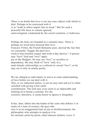 There is no doubt that love is not any easy subject with which to
deal. Perhaps to be concerned with it
is to “walk in where angels fear to tread.” But for such a
powerful life force to remain ignored,
uninvestigated, condemned by the social scientists, is ludicrous.
Perhaps the fears are founded in a semantic base. There is
perhaps no word more misused than love.
Francois Villon, the French Romantic poet, decried the fact that
we constantly “beggar the poor love
word to base kitchen usages and work-a-day desires.” A person
may “love” God and “love” apple
pie or the Dodgers. He may see “love” as sacrifice or
dependency. He may think of “love” only in a
male-female relationship; as a referent to sexual “love”; or he
may see it only in saintly purity.
We are obliged as individuals to arrive at some understanding
of love before we can deal with it.
This, as we indicated earlier, is not an easy task and we’re often
satisfied with giving it but small
consideration. The task may even seem to us impossible and
limiting of so broad a concept. For the
scientist, therefore, it seems better to ignore it altogether.
It has, then, fallen into the hands of the saint who defines it in
terms of a state of ecstasy; the poet who
sees it in an exaggerated state of joy or disillusionment; the
philosopher who attempts to analyze it in
his rational, point-by-point, often obscure fashion. Love, it
 