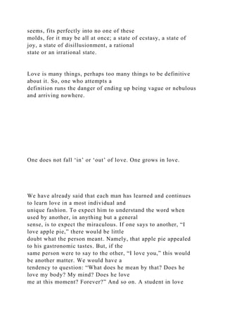 seems, fits perfectly into no one of these
molds, for it may be all at once; a state of ecstasy, a state of
joy, a state of disillusionment, a rational
state or an irrational state.
Love is many things, perhaps too many things to be definitive
about it. So, one who attempts a
definition runs the danger of ending up being vague or nebulous
and arriving nowhere.
One does not fall ‘in’ or ‘out’ of love. One grows in love.
We have already said that each man has learned and continues
to learn love in a most individual and
unique fashion. To expect him to understand the word when
used by another, in anything but a general
sense, is to expect the miraculous. If one says to another, “I
love apple pie,” there would be little
doubt what the person meant. Namely, that apple pie appealed
to his gastronomic tastes. But, if the
same person were to say to the other, “I love you,” this would
be another matter. We would have a
tendency to question: “What does he mean by that? Does he
love my body? My mind? Does he love
me at this moment? Forever?” And so on. A student in love
 