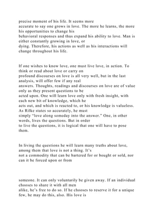 precise moment of his life. It seems more
accurate to say one grows in love. The more he learns, the more
his opportunities to change his
behavioral responses and thus expand his ability to love. Man is
either constantly growing in love, or
dying. Therefore, his actions as well as his interactions will
change throughout his life.
If one wishes to know love, one must live love, in action. To
think or read about love or carry on
profound discourses on love is all very well, but in the last
analysis, will offer few if any real
answers. Thoughts, readings and discourses on love are of value
only as they present questions to be
acted upon. One will learn love only with fresh insight, with
each new bit of knowledge, which he
acts out, and which is reacted to, or his knowledge is valueless.
As Rilke states so accurately, he must
simply “love along someday into the answer.” One, in other
words, lives the questions. But in order
to live the questions, it is logical that one will have to pose
them.
In living the questions he will learn many truths about love,
among them that love is not a thing. It’s
not a commodity that can be bartered for or bought or sold, nor
can it be forced upon or from
someone. It can only voluntarily be given away. If an individual
chooses to share it with all men
alike, he’s free to do so. If he chooses to reserve it for a unique
few, he may do this, also. His love is
 