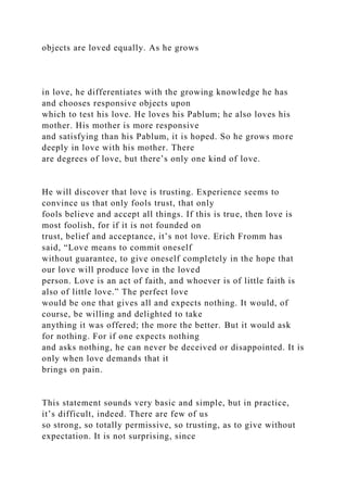 objects are loved equally. As he grows
in love, he differentiates with the growing knowledge he has
and chooses responsive objects upon
which to test his love. He loves his Pablum; he also loves his
mother. His mother is more responsive
and satisfying than his Pablum, it is hoped. So he grows more
deeply in love with his mother. There
are degrees of love, but there’s only one kind of love.
He will discover that love is trusting. Experience seems to
convince us that only fools trust, that only
fools believe and accept all things. If this is true, then love is
most foolish, for if it is not founded on
trust, belief and acceptance, it’s not love. Erich Fromm has
said, “Love means to commit oneself
without guarantee, to give oneself completely in the hope that
our love will produce love in the loved
person. Love is an act of faith, and whoever is of little faith is
also of little love.” The perfect love
would be one that gives all and expects nothing. It would, of
course, be willing and delighted to take
anything it was offered; the more the better. But it would ask
for nothing. For if one expects nothing
and asks nothing, he can never be deceived or disappointed. It is
only when love demands that it
brings on pain.
This statement sounds very basic and simple, but in practice,
it’s difficult, indeed. There are few of us
so strong, so totally permissive, so trusting, as to give without
expectation. It is not surprising, since
 