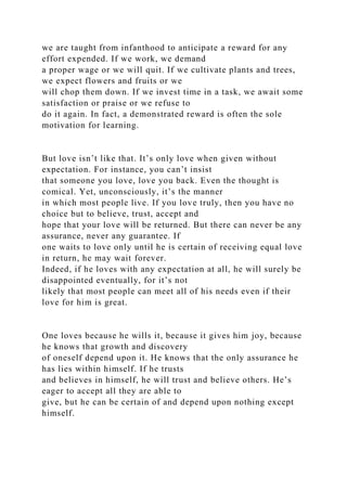 we are taught from infanthood to anticipate a reward for any
effort expended. If we work, we demand
a proper wage or we will quit. If we cultivate plants and trees,
we expect flowers and fruits or we
will chop them down. If we invest time in a task, we await some
satisfaction or praise or we refuse to
do it again. In fact, a demonstrated reward is often the sole
motivation for learning.
But love isn’t like that. It’s only love when given without
expectation. For instance, you can’t insist
that someone you love, love you back. Even the thought is
comical. Yet, unconsciously, it’s the manner
in which most people live. If you love truly, then you have no
choice but to believe, trust, accept and
hope that your love will be returned. But there can never be any
assurance, never any guarantee. If
one waits to love only until he is certain of receiving equal love
in return, he may wait forever.
Indeed, if he loves with any expectation at all, he will surely be
disappointed eventually, for it’s not
likely that most people can meet all of his needs even if their
love for him is great.
One loves because he wills it, because it gives him joy, because
he knows that growth and discovery
of oneself depend upon it. He knows that the only assurance he
has lies within himself. If he trusts
and believes in himself, he will trust and believe others. He’s
eager to accept all they are able to
give, but he can be certain of and depend upon nothing except
himself.
 
