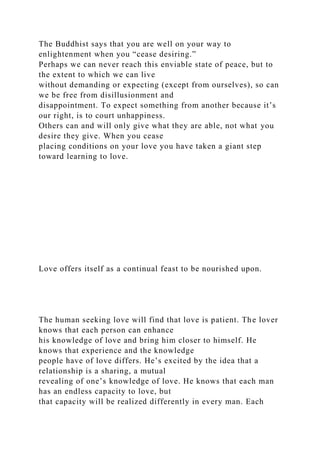 The Buddhist says that you are well on your way to
enlightenment when you “cease desiring.”
Perhaps we can never reach this enviable state of peace, but to
the extent to which we can live
without demanding or expecting (except from ourselves), so can
we be free from disillusionment and
disappointment. To expect something from another because it’s
our right, is to court unhappiness.
Others can and will only give what they are able, not what you
desire they give. When you cease
placing conditions on your love you have taken a giant step
toward learning to love.
Love offers itself as a continual feast to be nourished upon.
The human seeking love will find that love is patient. The lover
knows that each person can enhance
his knowledge of love and bring him closer to himself. He
knows that experience and the knowledge
people have of love differs. He’s excited by the idea that a
relationship is a sharing, a mutual
revealing of one’s knowledge of love. He knows that each man
has an endless capacity to love, but
that capacity will be realized differently in every man. Each
 