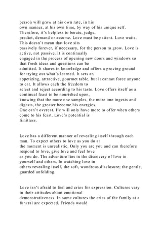 person will grow at his own rate, in his
own manner, at his own time, by way of his unique self.
Therefore, it’s helpless to berate, judge,
predict, demand or assume. Love must be patient. Love waits.
This doesn’t mean that love sits
passively forever, if necessary, for the person to grow. Love is
active, not passive. It is continually
engaged in the process of opening new doors and windows so
that fresh ideas and questions can be
admitted. It shares in knowledge and offers a proving ground
for trying out what’s learned. It sets an
appetizing, attractive, gourmet table, but it cannot force anyone
to eat. It allows each the freedom to
select and reject according to his taste. Love offers itself as a
continual feast to be nourished upon,
knowing that the more one samples, the more one ingests and
digests, the greater become his energies.
One can’t overeat. He will only have more to offer when others
come to his feast. Love’s potential is
limitless.
Love has a different manner of revealing itself through each
man. To expect others to love as you do at
the moment is unrealistic. Only you are you and can therefore
respond to love, give love and feel love
as you do. The adventure lies in the discovery of love in
yourself and others. In watching love in
others revealing itself, the soft, wondrous disclosure; the gentle,
guarded unfolding.
Love isn’t afraid to feel and cries for expression. Cultures vary
in their attitudes about emotional
demonstrativeness. In some cultures the cries of the family at a
funeral are expected. Friends would
 