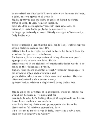 be surprised and shocked if it were otherwise. In other cultures,
a calm, austere approach to death is
highly approved and the show of emotion would be surely
frowned upon. In America, for instance,
most children are taught to “control” their emotions, to
internalize their feelings. To be demonstrative,
to laugh uproariously or weep bitterly are signs of immaturity.
Only babies cry.
It isn’t surprising then that the adult finds it difficult to express
strong feelings such as love. It’s
difficult for him to verbalize what he feels; he doesn’t have the
words or the practice. Latin lovers,
for instance, have the reputation of being able to wax poetic
appropriately to each new love. This is
often revealed in the richness of emotionally-laden words to be
found in their languages. French,
Italian, Spanish are examples of such “romance” languages. To
his words he often adds animation and
gesticulation which enhance their emotional content. One can
often understand such a person merely
by observation, without a single word being understood.
Strong emotions are present in all people. Without feeling, we
would not be human. It’s unnatural for
man to hide what he’s feeling, though if taught to do so, he can
learn. Love teaches a man to show
what he is feeling. Love never presupposes that it can be
discerned or felt without expression. Each
time I return to my relatives in Italy, there’s no doubt about
their love so sweetly and warmly
 
