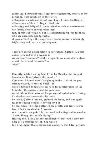 expressed. I instantaneously feel their excitement, and joy at my
presence. I am caught up in their cries
of happiness, exclamations of love, hugs, kisses, fondling, all
affirmations of their feelings. I find this
refreshing and delightful. I was raised in such an environment.
My family always showed what they
felt, openly expressed it. But it’s understandable that for those
who are unaccustomed to such a
shower of feelings, this experience can be an overwhelmingly
frightening and even a depressing one.
Tears are all but disappearing in our culture. Certainly, a man
doesn’t cry and even a woman is
considered “emotional” if she weeps. So we must all cry alone
or risk the title of “neurotic” or
“odd.”
Recently, while viewing Man From La Mancha, the musical
based upon Don Quixote, the novel of
Cervantes, I found myself caught up in the trials of the poor
misunderstood, ill-treated knight. It
wasn’t difficult to relate to his need for recelebration of the
beautiful, the romantic and the good in a
world, where these were no longer considered of value. During
his death scene, surrounded by those
he loved, Quixote rose up, grabbed his lance, and was again
ready to charge windmills for the love of
his Dulcinea. The scene affected me greatly and tears flowed
freely down my cheeks. A woman
seated next to me poked her husband and whispered in wonder,
“Look, Honey, that man’s crying!”
Hearing this, I took out my handkerchief and loudly blew my
nose as I continued to sob. She was so
full of disbelief that a grown man could cry that I feel certain,
 