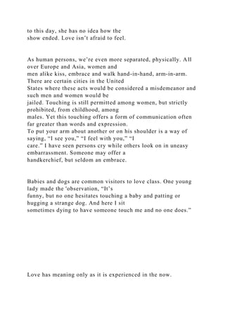 to this day, she has no idea how the
show ended. Love isn’t afraid to feel.
As human persons, we’re even more separated, physically. All
over Europe and Asia, women and
men alike kiss, embrace and walk hand-in-hand, arm-in-arm.
There are certain cities in the United
States where these acts would be considered a misdemeanor and
such men and women would be
jailed. Touching is still permitted among women, but strictly
prohibited, from childhood, among
males. Yet this touching offers a form of communication often
far greater than words and expression.
To put your arm about another or on his shoulder is a way of
saying, “I see you,” “I feel with you,” “I
care.” I have seen persons cry while others look on in uneasy
embarrassment. Someone may offer a
handkerchief, but seldom an embrace.
Babies and dogs are common visitors to love class. One young
lady made the 'observation, “It’s
funny, but no one hesitates touching a baby and patting or
hugging a strange dog. And here I sit
sometimes dying to have someone touch me and no one does.”
Love has meaning only as it is experienced in the now.
 