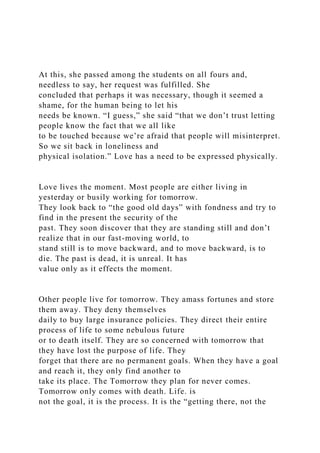 At this, she passed among the students on all fours and,
needless to say, her request was fulfilled. She
concluded that perhaps it was necessary, though it seemed a
shame, for the human being to let his
needs be known. “I guess,” she said “that we don’t trust letting
people know the fact that we all like
to be touched because we’re afraid that people will misinterpret.
So we sit back in loneliness and
physical isolation.” Love has a need to be expressed physically.
Love lives the moment. Most people are either living in
yesterday or busily working for tomorrow.
They look back to “the good old days” with fondness and try to
find in the present the security of the
past. They soon discover that they are standing still and don’t
realize that in our fast-moving world, to
stand still is to move backward, and to move backward, is to
die. The past is dead, it is unreal. It has
value only as it effects the moment.
Other people live for tomorrow. They amass fortunes and store
them away. They deny themselves
daily to buy large insurance policies. They direct their entire
process of life to some nebulous future
or to death itself. They are so concerned with tomorrow that
they have lost the purpose of life. They
forget that there are no permanent goals. When they have a goal
and reach it, they only find another to
take its place. The Tomorrow they plan for never comes.
Tomorrow only comes with death. Life. is
not the goal, it is the process. It is the “getting there, not the
 