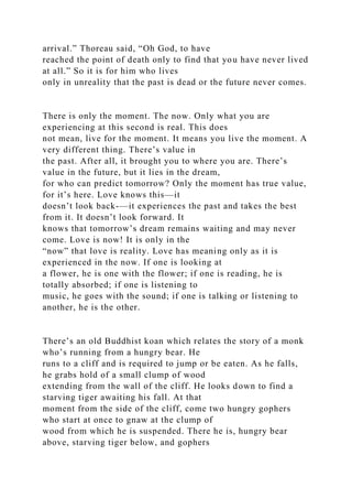 arrival.” Thoreau said, “Oh God, to have
reached the point of death only to find that you have never lived
at all.” So it is for him who lives
only in unreality that the past is dead or the future never comes.
There is only the moment. The now. Only what you are
experiencing at this second is real. This does
not mean, live for the moment. It means you live the moment. A
very different thing. There’s value in
the past. After all, it brought you to where you are. There’s
value in the future, but it lies in the dream,
for who can predict tomorrow? Only the moment has true value,
for it’s here. Love knows this—it
doesn’t look back-—it experiences the past and takes the best
from it. It doesn’t look forward. It
knows that tomorrow’s dream remains waiting and may never
come. Love is now! It is only in the
“now” that love is reality. Love has meaning only as it is
experienced in the now. If one is looking at
a flower, he is one with the flower; if one is reading, he is
totally absorbed; if one is listening to
music, he goes with the sound; if one is talking or listening to
another, he is the other.
There’s an old Buddhist koan which relates the story of a monk
who’s running from a hungry bear. He
runs to a cliff and is required to jump or be eaten. As he falls,
he grabs hold of a small clump of wood
extending from the wall of the cliff. He looks down to find a
starving tiger awaiting his fall. At that
moment from the side of the cliff, come two hungry gophers
who start at once to gnaw at the clump of
wood from which he is suspended. There he is, hungry bear
above, starving tiger below, and gophers
 