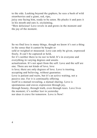 to the side. Looking beyond the gophers, he sees a bush of wild
strawberries and a giant, red, ripe,
juicy one facing him, ready to be eaten. He plucks it and puts it
in his mouth and eats it, exclaiming,
“How delicious! Love revels in and grows in the moment and
the joy of the moment.
So we find love is many things, though we know it’s not a thing
in the sense that it cannot be bought or
sold or weighed or measured. Love can only be given, expressed
freely. It can’t be captured or held,
for it’s neither there to tie nor to hold. It’s in everyone and
everything in varying degrees and awaits
actualization. It’s not apart from the self. Love and the self are
one. There are not kinds of love, love
is love; there are only degrees of love. Love is trusting,
accepting and believing, without guarantee.
Love is patient and waits, but it’s an active waiting, not a
passive one. For it is continually offering
itself in a mutual revealing, a mutual sharing. Love is
spontaneous and craves expression through joy,
through beauty, through truth, even through tears. Love lives
the moment; it’s neither lost in yesterday
nor does it crave for tomorrow. Love is Now!
4
 