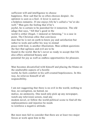 sufficient will and intelligence to choose
happiness. How sad that he so often chooses despair. An
optimist is seen as a fool. A lover is seen as
a helpless romantic. If one enjoys life he’s called a “ne’er-do-
well.” Man gets the feeling that if he’s
joyful, he is certain to be punished for it tomorrow. The old
adage that says, “All that’s good in the
world is either illegal, 1 immoral or fattening,” is a case in
point. The Christian ethic that convinces
man that he is not on earth to know joy and satisfaction but
rather to work and suffer his way to etemal
peace with God, is another illustration. Man seldom questions
the fact that ugliness and evil are to be
found in the world. But he’s never as ready to accept that life
also offers unlimited beauty and
potential for joy as well as endless opportunities for pleasure.
Man becomes dissatisfied with himself and placing the blame on
the unalterable aspects of a hostile
world, he feels comfort in his self-created hopelessness. In this
way, he relieves himself of all
responsibility.
I am not suggesting that there is no evil in the world, nothing to
fear, no corruption, no hatred, no
malice, no animosity. One need only pick up any newspaper,
watch any television screen, read any
modem novel, or follow the world political scene to find all the
unpleasantness and injustice he needs
to reinforce a negative attitude.
But most men fail to consider that there are at least two major
forces at work upon him in the
 