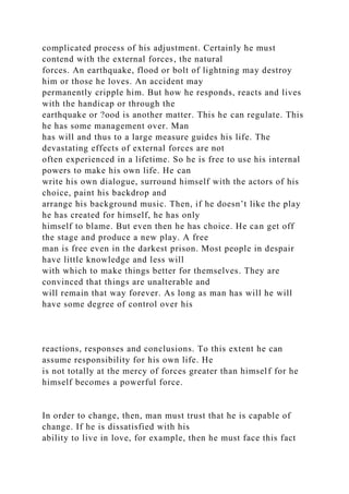 complicated process of his adjustment. Certainly he must
contend with the external forces, the natural
forces. An earthquake, flood or bolt of lightning may destroy
him or those he loves. An accident may
permanently cripple him. But how he responds, reacts and lives
with the handicap or through the
earthquake or ?ood is another matter. This he can regulate. This
he has some management over. Man
has will and thus to a large measure guides his life. The
devastating effects of external forces are not
often experienced in a lifetime. So he is free to use his internal
powers to make his own life. He can
write his own dialogue, surround himself with the actors of his
choice, paint his backdrop and
arrange his background music. Then, if he doesn’t like the play
he has created for himself, he has only
himself to blame. But even then he has choice. He can get off
the stage and produce a new play. A free
man is free even in the darkest prison. Most people in despair
have little knowledge and less will
with which to make things better for themselves. They are
convinced that things are unalterable and
will remain that way forever. As long as man has will he will
have some degree of control over his
reactions, responses and conclusions. To this extent he can
assume responsibility for his own life. He
is not totally at the mercy of forces greater than himself for he
himself becomes a powerful force.
In order to change, then, man must trust that he is capable of
change. If he is dissatisfied with his
ability to live in love, for example, then he must face this fact
 