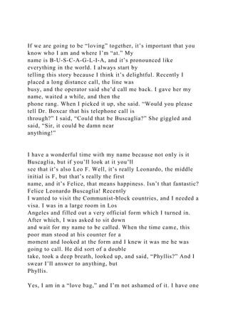 If we are going to be “loving” together, it’s important that you
know who I am and where I’m “at.” My
name is B-U-S-C-A-G-L-I-A, and it’s pronounced like
everything in the world. I always start by
telling this story because I think it’s delightful. Recently I
placed a long distance call, the line was
busy, and the operator said she’d call me back. I gave her my
name, waited a while, and then the
phone rang. When I picked it up, she said. “Would you please
tell Dr. Boxcar that his telephone call is
through?” I said, “Could that be Buscaglia?” She giggled and
said, “Sir, it could be damn near
anything!”
I have a wonderful time with my name because not only is it
Buscaglia, but if you’ll look at it you’ll
see that it’s also Leo F. Well, it’s really Leonardo, the middle
initial is F, but that’s really the first
name, and it’s Felice, that means happiness. Isn’t that fantastic?
Felice Leonardo Buscaglia! Recently
I wanted to visit the Communist-block countries, and I needed a
visa. I was in a large room in Los
Angeles and filled out a very official form which I turned in.
After which, I was asked to sit down
and wait for my name to be called. When the time came, this
poor man stood at his counter for a
moment and looked at the form and I knew it was me he was
going to call. He did sort of a double
take, took a deep breath, looked up, and said, “Phyllis?” And I
swear I’ll answer to anything, but
Phyllis.
Yes, I am in a “love bag,” and I’m not ashamed of it. I have one
 