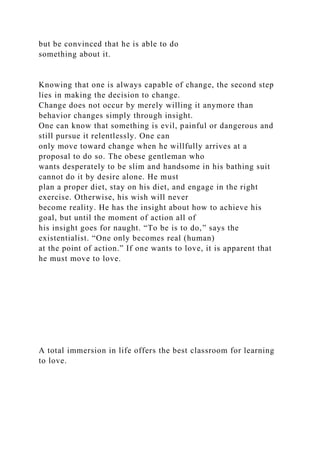 but be convinced that he is able to do
something about it.
Knowing that one is always capable of change, the second step
lies in making the decision to change.
Change does not occur by merely willing it anymore than
behavior changes simply through insight.
One can know that something is evil, painful or dangerous and
still pursue it relentlessly. One can
only move toward change when he willfully arrives at a
proposal to do so. The obese gentleman who
wants desperately to be slim and handsome in his bathing suit
cannot do it by desire alone. He must
plan a proper diet, stay on his diet, and engage in the right
exercise. Otherwise, his wish will never
become reality. He has the insight about how to achieve his
goal, but until the moment of action all of
his insight goes for naught. “To be is to do,” says the
existentialist. “One only becomes real (human)
at the point of action.” If one wants to love, it is apparent that
he must move to love.
A total immersion in life offers the best classroom for learning
to love.
 