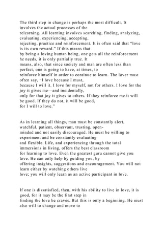 The third step in change is perhaps the most difficult. It
involves the actual processes of the
relearning. All learning involves searching, finding, analyzing,
evaluating, experiencing, accepting,
rejecting, practice and reinforcement. It is often said that “love
is its own reward.” If this means that
by being a loving human being, one gets all the reinforcement
he needs, it is only partially true. It
means, also, that since society and man are often less than
perfect, one is going to have, at times, to
reinforce himself in order to continue to learn. The lover must
often say, “I love because I must,
because I will it. I love for myself, not for others. I love for the
joy it gives me—and incidentally,
only for that joy it gives to others. If they reinforce me it will
be good. If they do not, it will be good,
for I will to love.”
As in learning all things, man must be constantly alert,
watchful, patient, observant, trusting, open-
minded and not easily discouraged. He must be willing to
experiment and be constantly evaluating
and flexible. Life, and experiencing through the total
immersions in living, offers the best classroom
for learning to love. Even the greatest guru cannot give you
love. He can only help by guiding you, by
offering insights, suggestions and encouragement. You will not
learn either by watching others live
love; you will only learn as an active participant in love.
If one is dissatisfied, then, with his ability to live in love, it is
good, for it may be the first step in
finding the love he craves. But this is only a beginning. He must
also will to change and move to
 