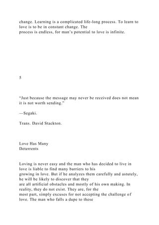 change. Learning is a complicated life-long process. To learn to
love is to be in constant change. The
process is endless, for man’s potential to love is infinite.
5
“Just because the message may never be received does not mean
it is not worth sending.”
—Segaki.
Trans. David Stackton.
Love Has Many
Deterrents
Loving is never easy and the man who has decided to live in
love is liable to find many barriers to his
growing in love. But if he analyzes them carefully and astutely,
he will be likely to discover that they
are all artificial obstacles and mostly of his own making. In
reality, they do not exist. They are, for the
most part, simply excuses for not accepting the challenge of
love. The man who falls a dupe to these
 
