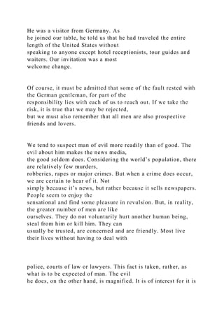 He was a visitor from Germany. As
he joined our table, he told us that he had traveled the entire
length of the United States without
speaking to anyone except hotel receptionists, tour guides and
waiters. Our invitation was a most
welcome change.
Of course, it must be admitted that some of the fault rested with
the German gentleman, for part of the
responsibility lies with each of us to reach out. If we take the
risk, it is true that we may be rejected,
but we must also remember that all men are also prospective
friends and lovers.
We tend to suspect man of evil more readily than of good. The
evil about him makes the news media,
the good seldom does. Considering the world’s population, there
are relatively few murders,
robberies, rapes or major crimes. But when a crime does occur,
we are certain to hear of it. Not
simply because it’s news, but rather because it sells newspapers.
People seem to enjoy the
sensational and find some pleasure in revulsion. But, in reality,
the greater number of men are like
ourselves. They do not voluntarily hurt another human being,
steal from him or kill him. They can
usually be trusted, are concerned and are friendly. Most live
their lives without having to deal with
police, courts of law or lawyers. This fact is taken, rather, as
what is to be expected of man. The evil
he does, on the other hand, is magnified. It is of interest for it is
 