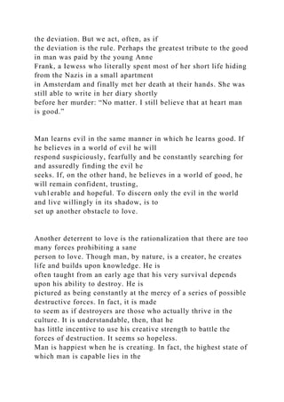 the deviation. But we act, often, as if
the deviation is the rule. Perhaps the greatest tribute to the good
in man was paid by the young Anne
Frank, a Iewess who literally spent most of her short life hiding
from the Nazis in a small apartment
in Amsterdam and finally met her death at their hands. She was
still able to write in her diary shortly
before her murder: “No matter. I still believe that at heart man
is good.”
Man learns evil in the same manner in which he learns good. If
he believes in a world of evil he will
respond suspiciously, fearfully and be constantly searching for
and assuredly finding the evil he
seeks. If, on the other hand, he believes in a world of good, he
will remain confident, trusting,
vuh1erable and hopeful. To discern only the evil in the world
and live willingly in its shadow, is to
set up another obstacle to love.
Another deterrent to love is the rationalization that there are too
many forces prohibiting a sane
person to love. Though man, by nature, is a creator, he creates
life and builds upon knowledge. He is
often taught from an early age that his very survival depends
upon his ability to destroy. He is
pictured as being constantly at the mercy of a series of possible
destructive forces. In fact, it is made
to seem as if destroyers are those who actually thrive in the
culture. It is understandable, then, that he
has little incentive to use his creative strength to battle the
forces of destruction. It seems so hopeless.
Man is happiest when he is creating. In fact, the highest state of
which man is capable lies in the
 